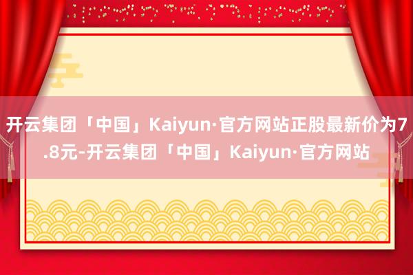 开云集团「中国」Kaiyun·官方网站正股最新价为7.8元-开云集团「中国」Kaiyun·官方网站