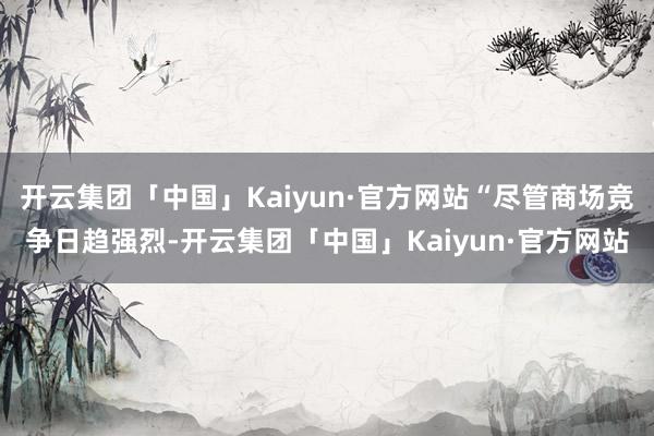 开云集团「中国」Kaiyun·官方网站“尽管商场竞争日趋强烈-开云集团「中国」Kaiyun·官方网站