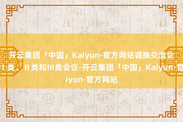 开云集团「中国」Kaiyun·官方网站调换交流会议分为Ⅰ类、Ⅱ类和Ⅲ类会议-开云集团「中国」Kaiyun·官方网站