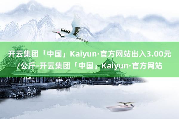 开云集团「中国」Kaiyun·官方网站出入3.00元/公斤-开云集团「中国」Kaiyun·官方网站