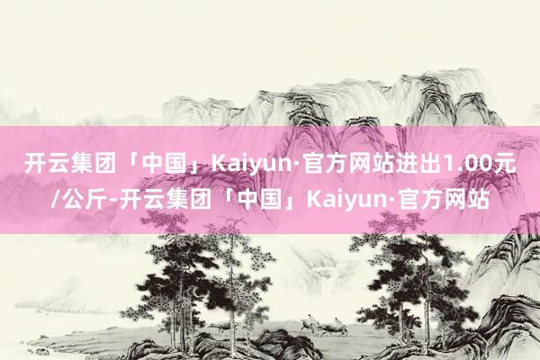 开云集团「中国」Kaiyun·官方网站进出1.00元/公斤-开云集团「中国」Kaiyun·官方网站