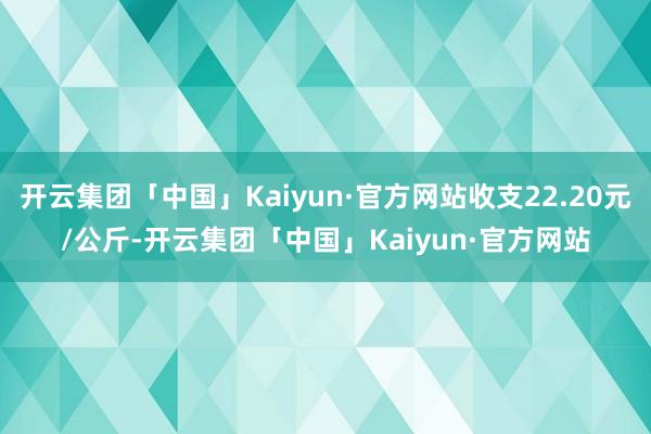 开云集团「中国」Kaiyun·官方网站收支22.20元/公斤-开云集团「中国」Kaiyun·官方网站