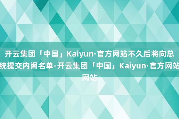 开云集团「中国」Kaiyun·官方网站不久后将向总统提交内阁名单-开云集团「中国」Kaiyun·官方网站