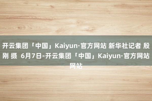 开云集团「中国」Kaiyun·官方网站 新华社记者 殷刚 摄  6月7日-开云集团「中国」Kaiyun·官方网站