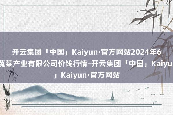 开云集团「中国」Kaiyun·官方网站2024年6月8日鲁南蔬菜产业有限公司价钱行情-开云集团「中国」Kaiyun·官方网站