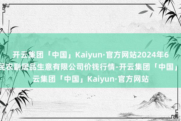 开云集团「中国」Kaiyun·官方网站2024年6月8日马鞍山市安民农副居品生意有限公司价钱行情-开云集团「中国」Kaiyun·官方网站