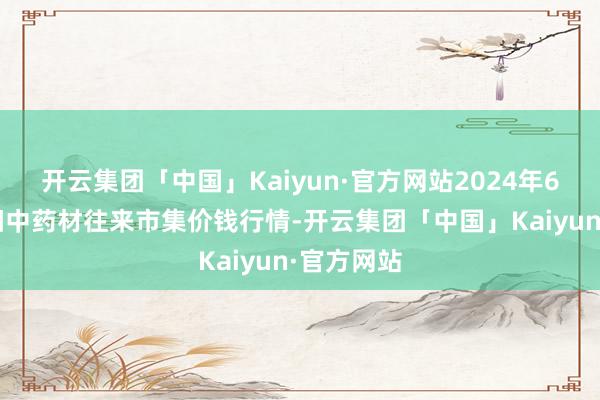 开云集团「中国」Kaiyun·官方网站2024年6月8日首阳中药材往来市集价钱行情-开云集团「中国」Kaiyun·官方网站