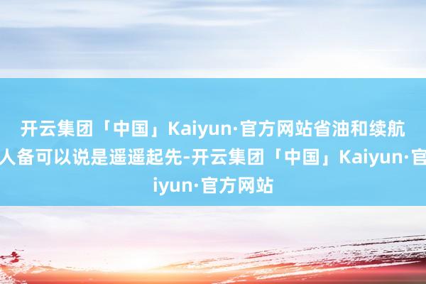 开云集团「中国」Kaiyun·官方网站省油和续航推崇王人备可以说是遥遥起先-开云集团「中国」Kaiyun·官方网站