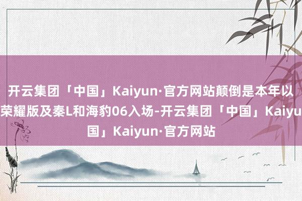 开云集团「中国」Kaiyun·官方网站颠倒是本年以来比亚迪携荣耀版及秦L和海豹06入场-开云集团「中国」Kaiyun·官方网站