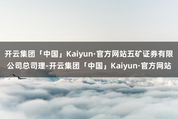 开云集团「中国」Kaiyun·官方网站五矿证券有限公司总司理-开云集团「中国」Kaiyun·官方网站