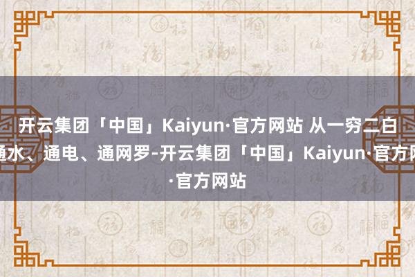 开云集团「中国」Kaiyun·官方网站 从一穷二白到通水、通电、通网罗-开云集团「中国」Kaiyun·官方网站