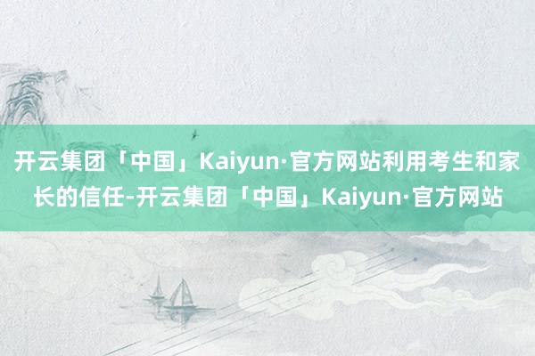 开云集团「中国」Kaiyun·官方网站利用考生和家长的信任-开云集团「中国」Kaiyun·官方网站