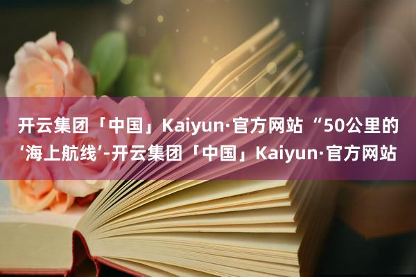 开云集团「中国」Kaiyun·官方网站 　　“50公里的‘海上航线’-开云集团「中国」Kaiyun·官方网站