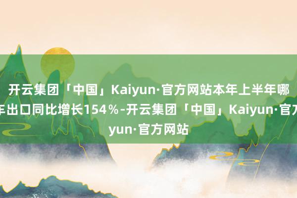 开云集团「中国」Kaiyun·官方网站本年上半年哪吒汽车出口同比增长154％-开云集团「中国」Kaiyun·官方网站