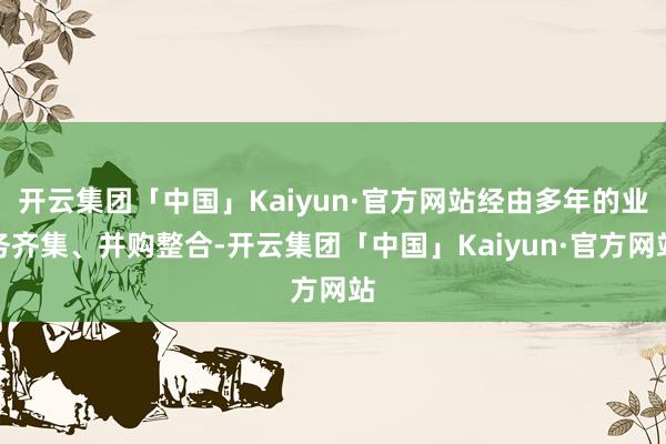 开云集团「中国」Kaiyun·官方网站经由多年的业务齐集、并购整合-开云集团「中国」Kaiyun·官方网站