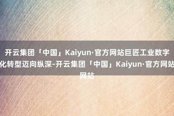 开云集团「中国」Kaiyun·官方网站巨匠工业数字化转型迈向纵深-开云集团「中国」Kaiyun·官方网站