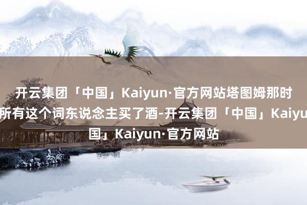 开云集团「中国」Kaiyun·官方网站塔图姆那时为酒吧里的所有这个词东说念主买了酒-开云集团「中国」Kaiyun·官方网站