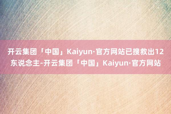 开云集团「中国」Kaiyun·官方网站已搜救出12东说念主-开云集团「中国」Kaiyun·官方网站