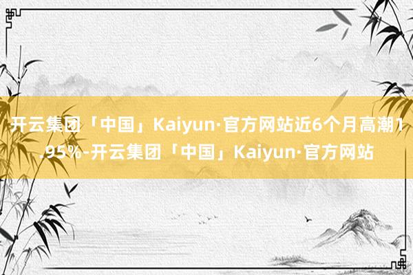 开云集团「中国」Kaiyun·官方网站近6个月高潮1.95%-开云集团「中国」Kaiyun·官方网站