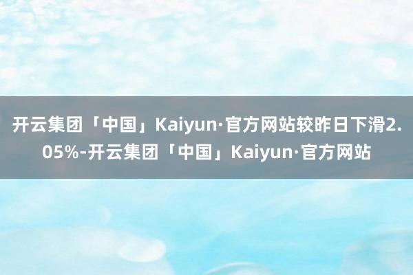 开云集团「中国」Kaiyun·官方网站较昨日下滑2.05%-开云集团「中国」Kaiyun·官方网站