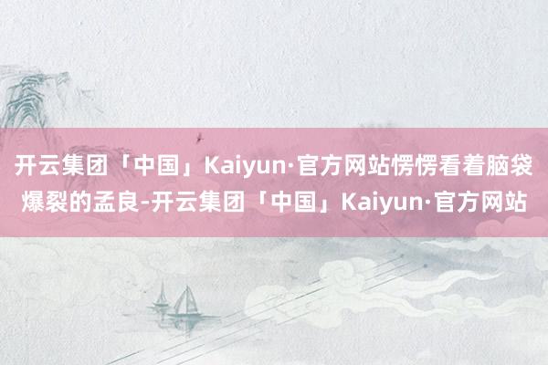 开云集团「中国」Kaiyun·官方网站愣愣看着脑袋爆裂的孟良-开云集团「中国」Kaiyun·官方网站