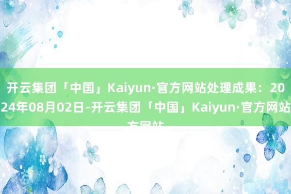 开云集团「中国」Kaiyun·官方网站处理成果：2024年08月02日-开云集团「中国」Kaiyun·官方网站