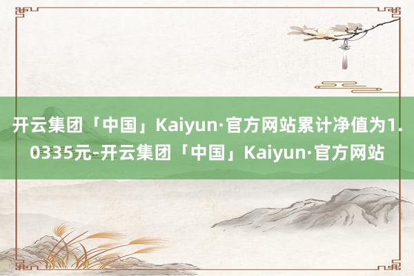 开云集团「中国」Kaiyun·官方网站累计净值为1.0335元-开云集团「中国」Kaiyun·官方网站