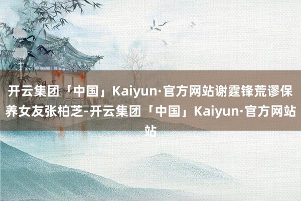 开云集团「中国」Kaiyun·官方网站谢霆锋荒谬保养女友张柏芝-开云集团「中国」Kaiyun·官方网站