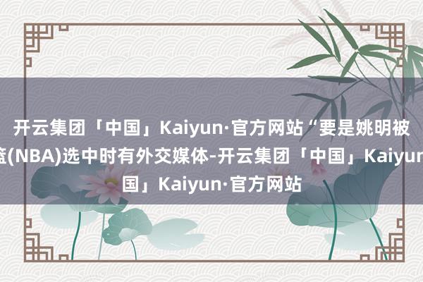 开云集团「中国」Kaiyun·官方网站“要是姚明被好意思职篮(NBA)选中时有外交媒体-开云集团「中国」Kaiyun·官方网站