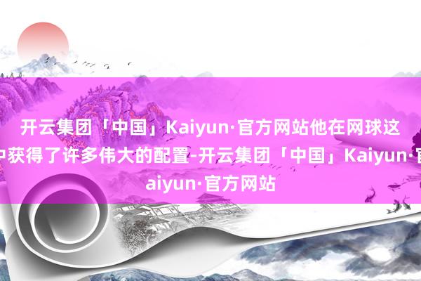 开云集团「中国」Kaiyun·官方网站他在网球这项透露中获得了许多伟大的配置-开云集团「中国」Kaiyun·官方网站