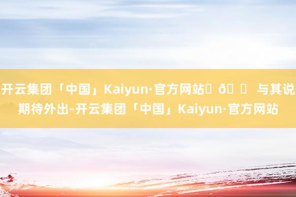 开云集团「中国」Kaiyun·官方网站	🟠与其说期待外出-开云集团「中国」Kaiyun·官方网站