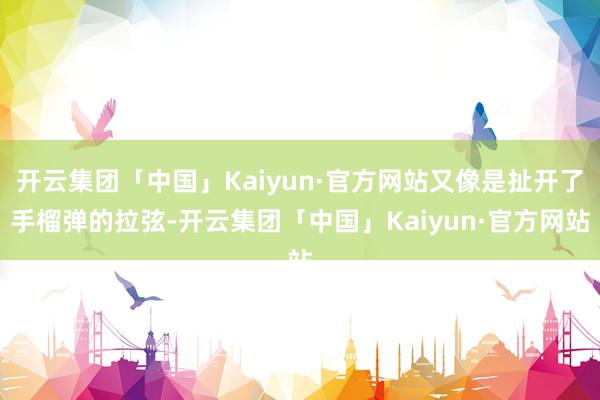 开云集团「中国」Kaiyun·官方网站又像是扯开了手榴弹的拉弦-开云集团「中国」Kaiyun·官方网站