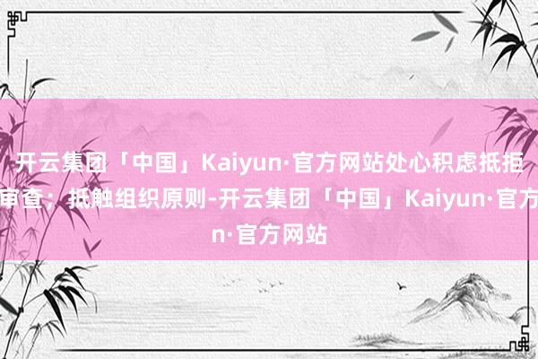 开云集团「中国」Kaiyun·官方网站处心积虑抵拒组织审查；抵触组织原则-开云集团「中国」Kaiyun·官方网站