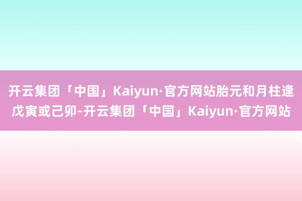 开云集团「中国」Kaiyun·官方网站胎元和月柱逢戊寅或己卯-开云集团「中国」Kaiyun·官方网站