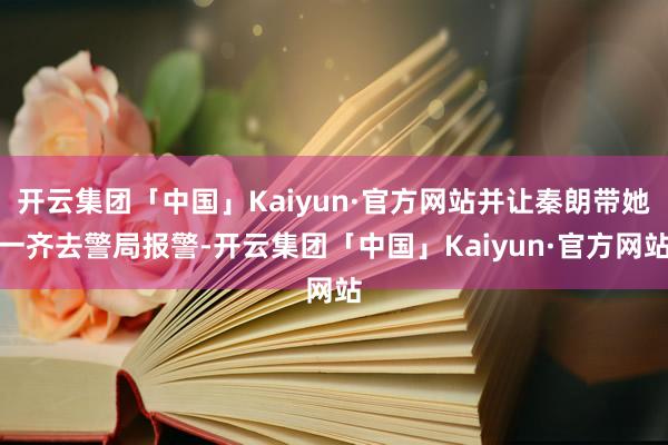 开云集团「中国」Kaiyun·官方网站并让秦朗带她一齐去警局报警-开云集团「中国」Kaiyun·官方网站