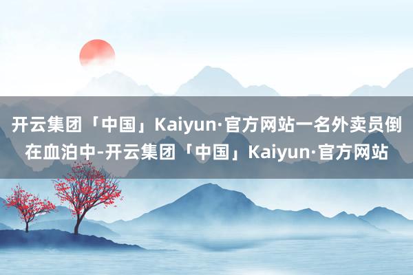 开云集团「中国」Kaiyun·官方网站一名外卖员倒在血泊中-开云集团「中国」Kaiyun·官方网站