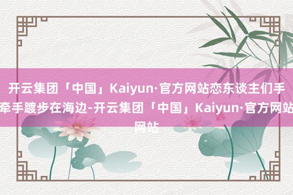 开云集团「中国」Kaiyun·官方网站恋东谈主们手牵手踱步在海边-开云集团「中国」Kaiyun·官方网站