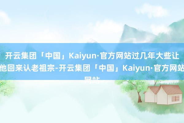 开云集团「中国」Kaiyun·官方网站过几年大些让他回来认老祖宗-开云集团「中国」Kaiyun·官方网站