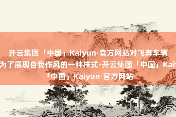 开云集团「中国」Kaiyun·官方网站对飞奔车辆进行改装则成为了展现自我作风的一种样式-开云集团「中国」Kaiyun·官方网站