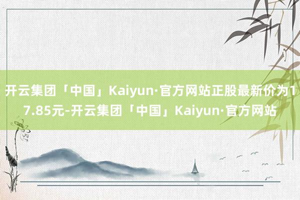 开云集团「中国」Kaiyun·官方网站正股最新价为17.85元-开云集团「中国」Kaiyun·官方网站