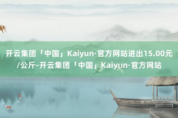 开云集团「中国」Kaiyun·官方网站进出15.00元/公斤-开云集团「中国」Kaiyun·官方网站