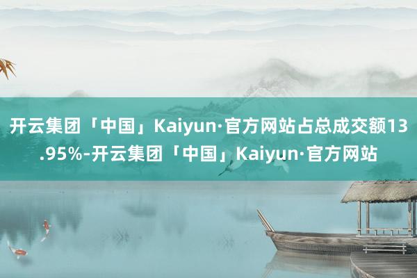 开云集团「中国」Kaiyun·官方网站占总成交额13.95%-开云集团「中国」Kaiyun·官方网站