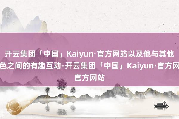 开云集团「中国」Kaiyun·官方网站以及他与其他角色之间的有趣互动-开云集团「中国」Kaiyun·官方网站