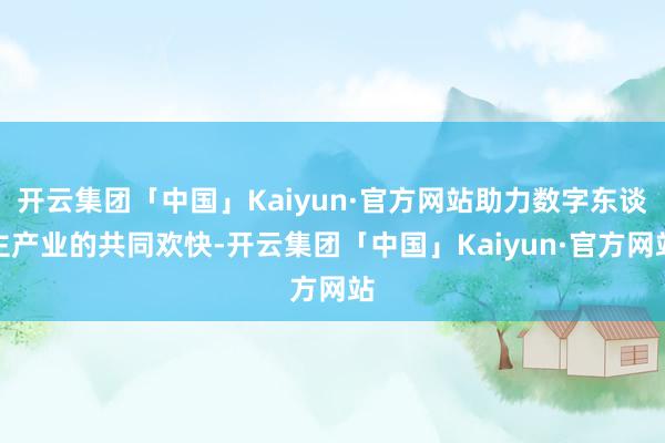 开云集团「中国」Kaiyun·官方网站助力数字东谈主产业的共同欢快-开云集团「中国」Kaiyun·官方网站