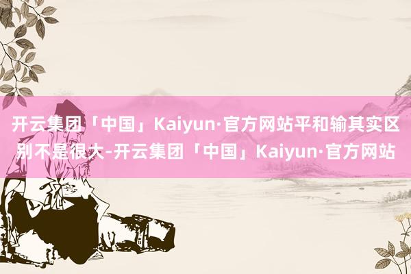 开云集团「中国」Kaiyun·官方网站平和输其实区别不是很大-开云集团「中国」Kaiyun·官方网站