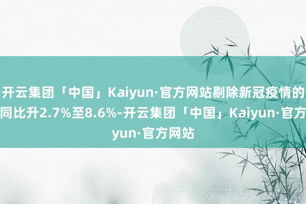 开云集团「中国」Kaiyun·官方网站剔除新冠疫情的收入同比升2.7%至8.6%-开云集团「中国」Kaiyun·官方网站