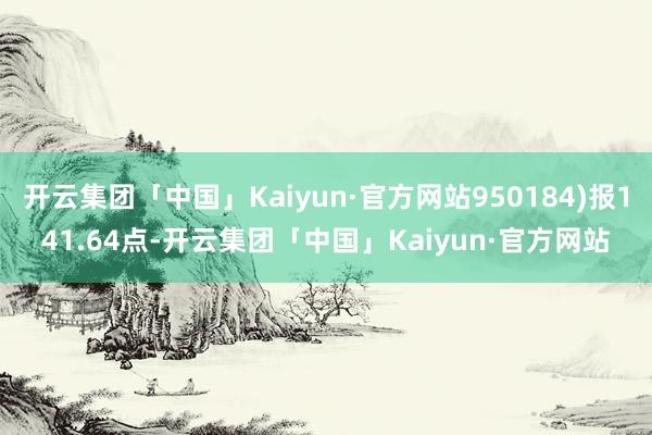 开云集团「中国」Kaiyun·官方网站950184)报141.64点-开云集团「中国」Kaiyun·官方网站