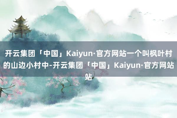 开云集团「中国」Kaiyun·官方网站一个叫枫叶村的山边小村中-开云集团「中国」Kaiyun·官方网站