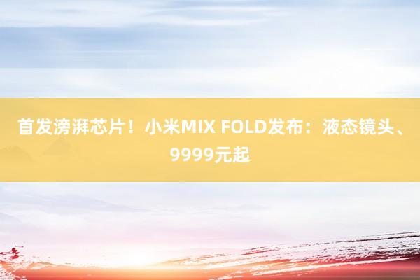 首发滂湃芯片！小米MIX FOLD发布：液态镜头、9999元起