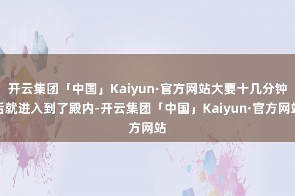 开云集团「中国」Kaiyun·官方网站大要十几分钟后就进入到了殿内-开云集团「中国」Kaiyun·官方网站